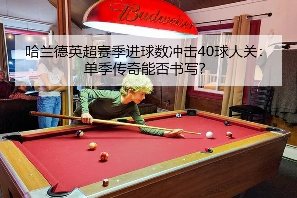 哈兰德英超赛季进球数冲击40球大关：单季传奇能否书写？