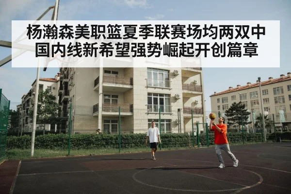 杨瀚森美职篮夏季联赛场均两双中国内线新希望强势崛起开创篇章